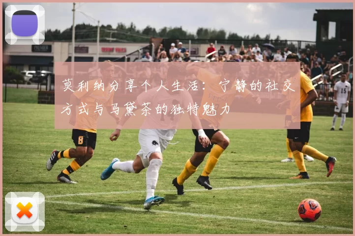 莫利纳分享个人生活：宁静的社交方式与马黛茶的独特魅力