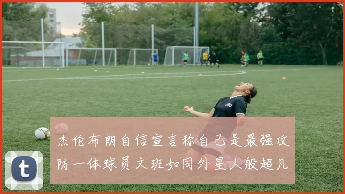 杰伦布朗自信宣言称自己是最强攻防一体球员文班如同外星人般超凡脱俗