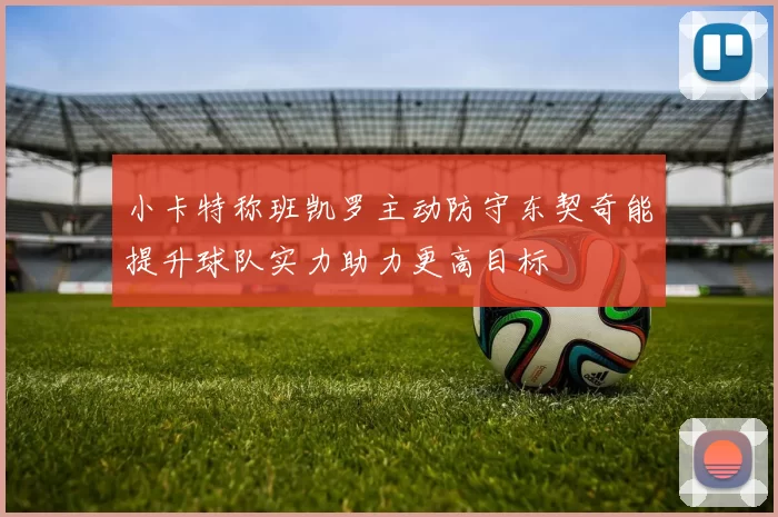 小卡特称班凯罗主动防守东契奇能提升球队实力助力更高目标
