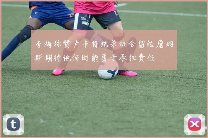 夸梅称赞卢卡将绝杀机会留给詹姆斯期待他何时能勇于承担责任