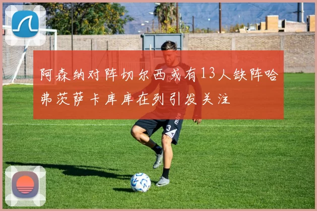 阿森纳对阵切尔西或有13人缺阵哈弗茨萨卡库库在列引发关注
