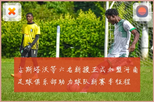 古斯塔沃等六名新援正式加盟河南足球俱乐部助力球队新赛季征程