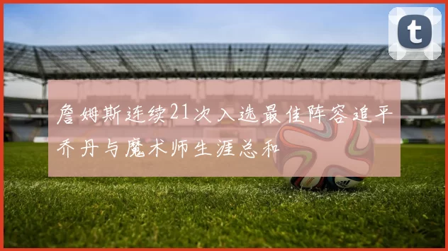 詹姆斯连续21次入选最佳阵容追平乔丹与魔术师生涯总和