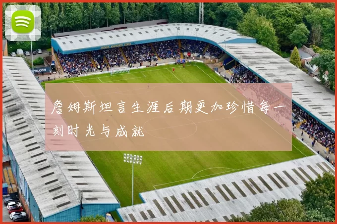 詹姆斯坦言生涯后期更加珍惜每一刻时光与成就