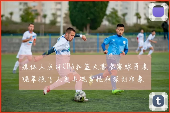媒体人点评CBA扣篮大赛参赛球员表现草根飞人更具观赏性和深刻印象