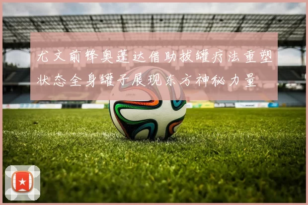 尤文前锋奥蓬达借助拔罐疗法重塑状态全身罐子展现东方神秘力量