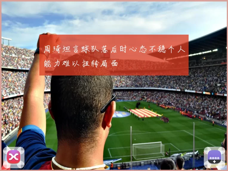 周琦坦言球队落后时心态不稳个人能力难以扭转局面
