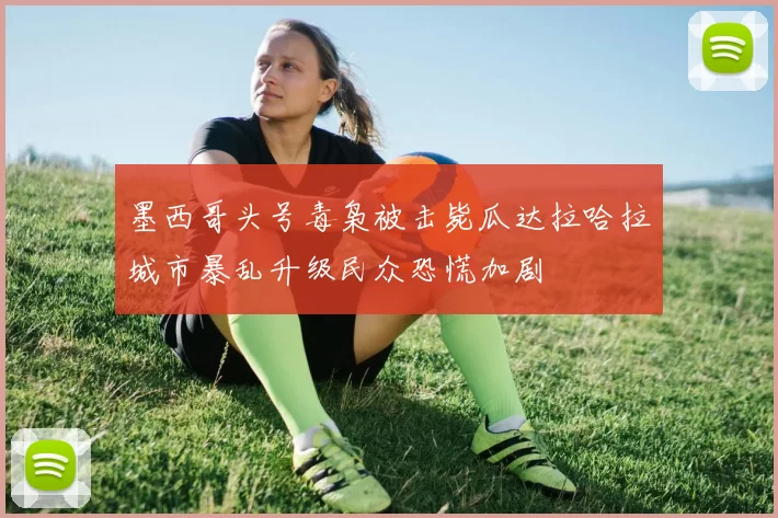 墨西哥头号毒枭被击毙瓜达拉哈拉城市暴乱升级民众恐慌加剧