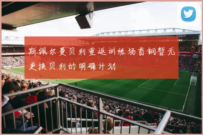 斯佩尔曼贝利重返训练场首钢暂无更换贝利的明确计划
