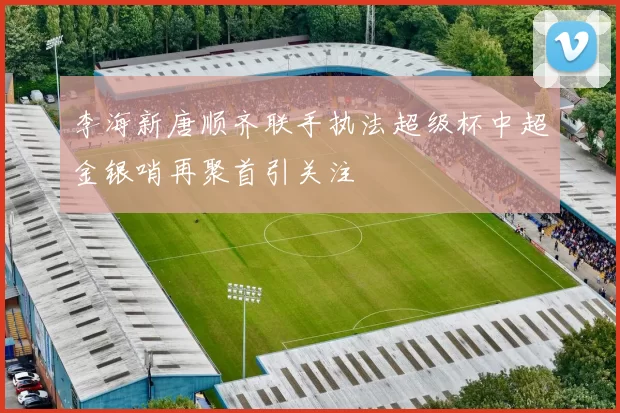 李海新唐顺齐联手执法超级杯中超金银哨再聚首引关注