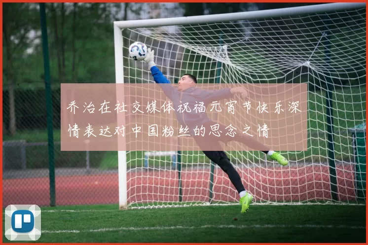 乔治在社交媒体祝福元宵节快乐深情表达对中国粉丝的思念之情