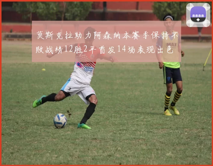 莫斯克拉助力阿森纳本赛季保持不败战绩12胜2平首发14场表现出色