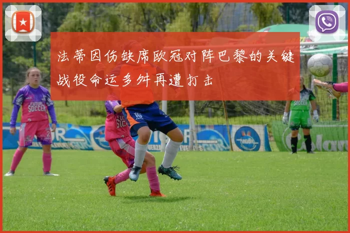 法蒂因伤缺席欧冠对阵巴黎的关键战役命运多舛再遭打击