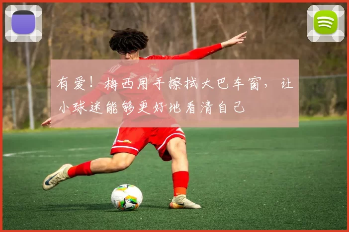 有爱！梅西用手擦拭大巴车窗，让小球迷能够更好地看清自己