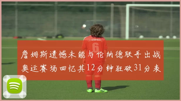 詹姆斯遗憾未能与伦纳德联手出战奥运赛场回忆其12分钟狂砍31分表现