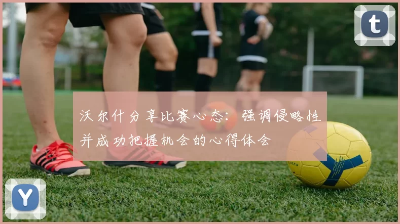 沃尔什分享比赛心态：强调侵略性并成功把握机会的心得体会