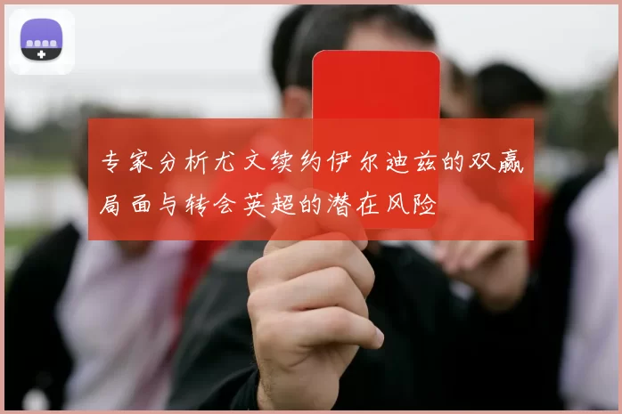 专家分析尤文续约伊尔迪兹的双赢局面与转会英超的潜在风险