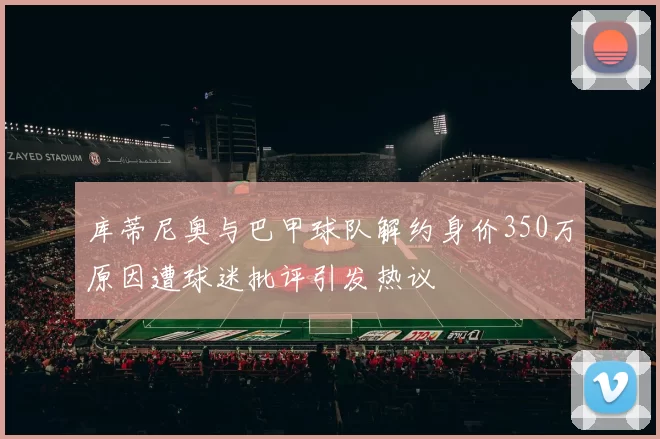 库蒂尼奥与巴甲球队解约身价350万原因遭球迷批评引发热议