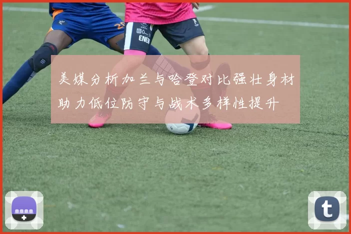 美媒分析加兰与哈登对比强壮身材助力低位防守与战术多样性提升