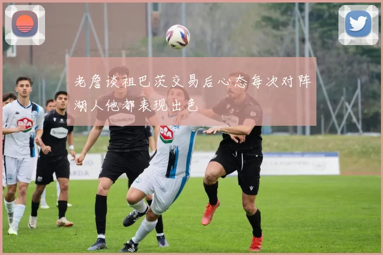 老詹谈祖巴茨交易后心态每次对阵湖人他都表现出色