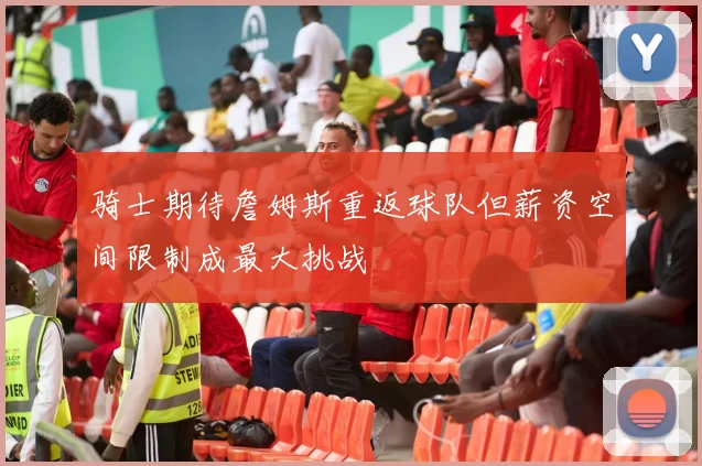 骑士期待詹姆斯重返球队但薪资空间限制成最大挑战