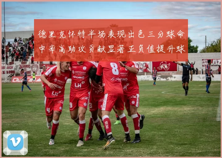 德里克怀特半场表现出色三分球命中率高助攻贡献显著正负值提升球队表现