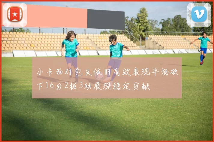 小卡面对包夹依旧高效表现半场砍下16分2板3助展现稳定贡献
