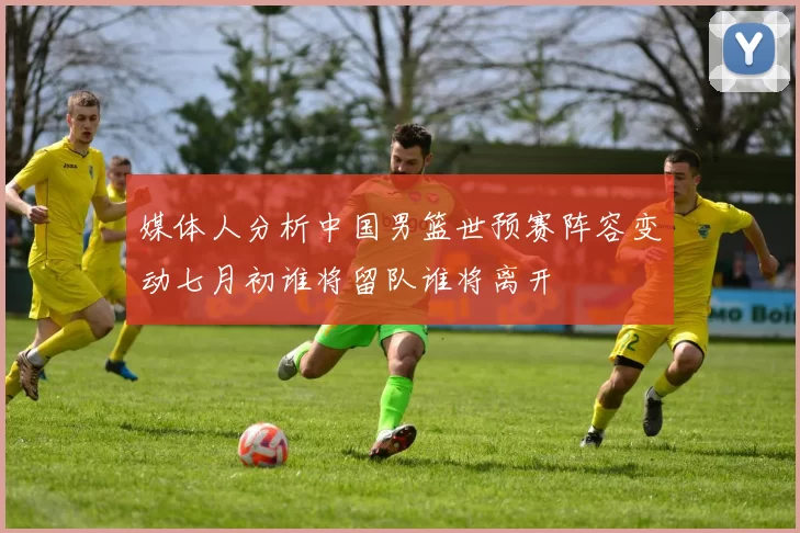 媒体人分析中国男篮世预赛阵容变动七月初谁将留队谁将离开