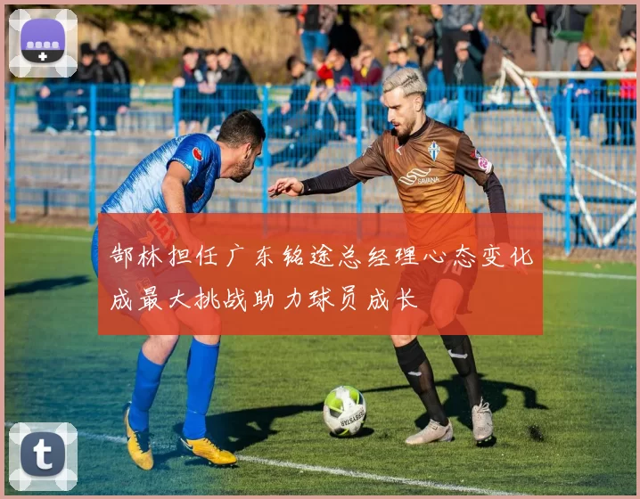 郜林担任广东铭途总经理心态变化成最大挑战助力球员成长