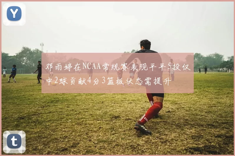 邓雨婷在NCAA常规赛表现平平5投仅中2球贡献4分3篮板状态需提升