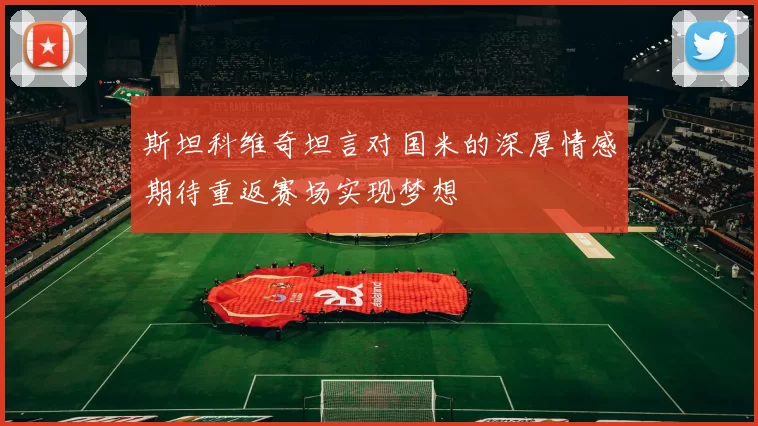 斯坦科维奇坦言对国米的深厚情感期待重返赛场实现梦想